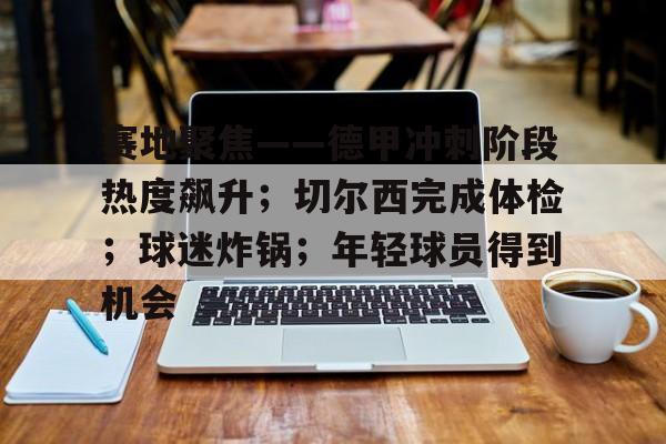 九游-关于赛地聚焦——德甲冲刺阶段热度飙升；切尔西完成体检；球迷炸锅；年轻球员得到机会的信息