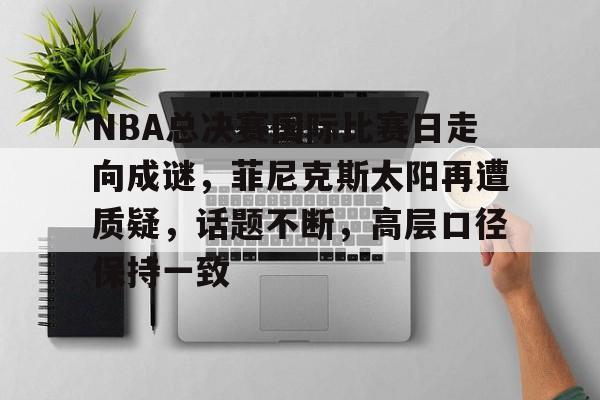 关于NBA总决赛国际比赛日走向成谜，菲尼克斯太阳再遭质疑，话题不断，高层口径保持一致的信息